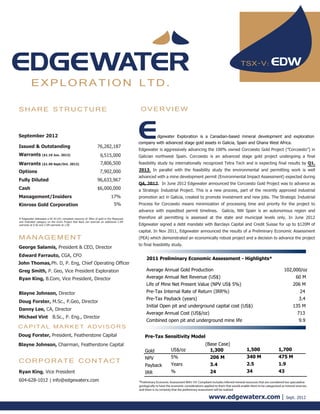 TSX-V:

         EXPLORATION LTD.

SHARE STRUCTURE                                                                           OVERVIEW


September 2012                                                                                   dgewater Exploration is a Canadian-based mineral development and exploration
                                                                                         company with advanced stage gold assets in Galicia, Spain and Ghana West Africa.
Issued & Outstanding                                            76,282,187
                                                                                         Edgewater is aggressively advancing the 100% owned Corcoesto Gold Project (”Corcoesto”) in
Warrants ($1.10 Jun. 2013)                                         6,515,000             Galician northwest Spain. Corcoesto is an advanced stage gold project undergoing a final
Warrants ($1.40 Sept/Oct. 2013)                                    7,806,500             feasibility study by internationally recognized Tetra Tech and is expecting final results by Q1,

Options                                                           7,902,000              2013. In parallel with the feasibility study the environmental and permitting work is well
                                                                                         advanced with a mine development permit (Environmental Impact Assessment) expected during
Fully Diluted                                                   96,633,967
                                                                                         Q4, 2012. In June 2012 Edgewater announced the Corcoesto Gold Project was to advance as
Cash                                                            $6,000,000               a Strategic Industrial Project. This is a new process, part of the recently approved industrial
Management/Insiders                                                         17%          promotion act in Galicia, created to promote investment and new jobs. The Strategic Industrial
Kinross Gold Corporation                                                      5%         Process for Corcoesto means minimization of processing time and priority for the project to
                                                                                         advance with expedited permit timelines.                      Galicia, NW Spain is an autonomous region and
If Edgewater delineates a NI 43-101 compliant resource of 3Moz of gold in the Measured   therefore all permitting is assessed at the state and municipal levels only. In June 2012
and Indicated category on the Enchi Project Red Back can exercise an additional 2.5M
warrants at 0.50 and 2.5M warrants at 1.00                                               Edgewater signed a debt mandate with Barclays Capital and Credit Suisse for up to $120M of
                                                                                         capital. In Nov 2011, Edgewater announced the results of a Preliminary Economic Assessment
MANAGEMENT                                                                               (PEA) which demonstrated an economically robust project and a decision to advance the project
                                                                                         to final feasibility study.
George Salamis, President & CEO, Director
Edward Farrauto, CGA, CFO
                                                                                              2011 Preliminary Economic Assessment - Highlights*
John Thomas, Ph. D, P. Eng, Chief Operating Officer
Greg Smith, P. Geo, Vice President Exploration                                                Average Annual Gold Production                                                                         102,000/oz
Ryan King, B.Com, Vice President, Director                                                    Average Annual Net Revenue (US$)                                                                                60 M
                                                                                              Life of Mine Net Present Value (NPV US$ 5%)                                                                   206 M
Blayne Johnson, Director                                                                      Pre-Tax Internal Rate of Return (IRR%)                                                                             24
                                                                                              Pre-Tax Payback (years)                                                                                           3.4
Doug Forster, M.Sc., P.Geo, Director
                                                                                              Initial Open pit and underground capital cost (US$)                                                           135 M
Danny Lee, CA, Director
                                                                                              Average Annual Cost (US$/oz)                                                                                     713
Michael Vint B.Sc., P. Eng., Director
                                                                                              Combined open pit and underground mine life                                                                       9.9
CAPITAL MARKET ADVISORS
Doug Forster, President, Featherstone Capital                                                Pre-Tax Sensitivity Model
Blayne Johnson, Chairman, Featherstone Capital                                                                                            (Base Case)
                                                                                             Gold               US$/oz                      1,300                        1,500                   1,700
                                                                                             NPV                5%                            206 M                      340 M                   475 M
CORPORATE CONTACT                                                                                               Years                         3.4                        2.5                     1.9
                                                                                             Payback
Ryan King, Vice President                                                                    IRR                %                             24                         34                      43
604-628-1012 | info@edgewaterx.com                                                       *Preliminary Economic Assessment NI43-101 Compliant includes inferred mineral resources that are considered too speculative
                                                                                         geologically to have the economic considerations applied to them that would enable them to be categorized as mineral reserves,
                                                                                         and there is no certainty that the preliminary assessment will be realized

                                                                                                                                             www.edgewaterx.com |                                      Sept. 2012
 