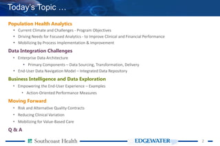 22
Today’s Topic …
Population Health Analytics
• Current Climate and Challenges - Program Objectives
• Driving Needs for Focused Analytics - to Improve Clinical and Financial Performance
• Mobilizing by Process Implementation & Improvement
Data Integration Challenges
• Enterprise Data Architecture
• Primary Components – Data Sourcing, Transformation, Delivery
• End-User Data Navigation Model – Integrated Data Repository
Business Intelligence and Data Exploration
• Empowering the End-User Experience – Examples
• Action-Oriented Performance Measures
Moving Forward
• Risk and Alternative Quality Contracts
• Reducing Clinical Variation
• Mobilizing for Value-Based Care
Q & A
 