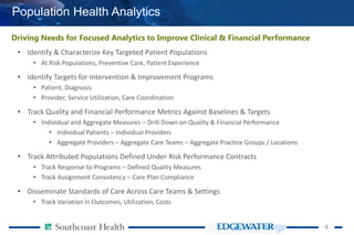 44
Population Health Analytics
Driving Needs for Focused Analytics to Improve Clinical & Financial Performance
• Identify & Characterize Key Targeted Patient Populations
• At Risk Populations, Preventive Care, Patient Experience
• Identify Targets for Intervention & Improvement Programs
• Patient, Diagnosis
• Provider, Service Utilization, Care Coordination
• Track Quality and Financial Performance Metrics Against Baselines & Targets
• Individual and Aggregate Measures – Drill-Down on Quality & Financial Performance
• Individual Patients – Individual Providers
• Aggregate Providers – Aggregate Care Teams – Aggregate Practice Groups / Locations
• Track Attributed Populations Defined Under Risk Performance Contracts
• Track Response to Programs – Defined Quality Measures
• Track Assignment Consistency – Care Plan Compliance
• Disseminate Standards of Care Across Care Teams & Settings
• Track Variation in Outcomes, Utilization, Costs
 