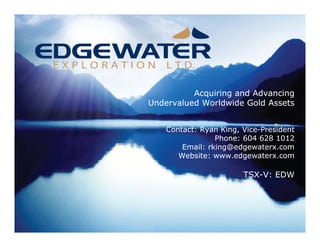 Acquiring and Advancing
Undervalued Worldwide Gold Assets


    Contact: Ryan King, Vice-President
                 Phone: 604 628 1012
        Email: rking@edgewaterx.com
       Website: www.edgewaterx.com

                        TSX-V: EDW
 