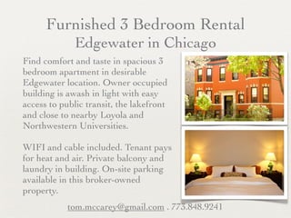 Furnished 3 Bedroom Rental
              Edgewater in Chicago
Find comfort and taste in spacious 3
bedroom apartment in desirable
Edgewater location. Owner occupied
building is awash in light with easy
access to public transit, the lakefront
and close to nearby Loyola and
Northwestern Universities.

WIFI and cable included. Tenant pays
for heat and air. Private balcony and
laundry in building. On-site parking
available in this broker-owned
property.
            tom.mccarey@gmail.com . 773.848.9241
 