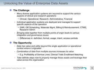 Unlocking the Value of Enterprise Data Assets The Challenge Many diverse application systems are required to support the various aspects of clinical and research operations Clinical, Operational, Research, Administrative, Financial Individual application systems are deployed and managed to support specific aspects of the operation EMR, OR Scheduling, Materials Mgmt, Billing & Reimbursement, CTMS, Research Admin Bringing data together from multiple points of origin leads to various integration and governance issues Differences in: definition, format, usage, intent, access controls The Opportunity Data has value and utility beyond the single application or operational context where it originated Combination of data from multiple sources increases its value E.g. Profitability of Service Lines; Clinical Trials Enrollment Matching Take definite steps now to properly manage these assets and leverage their value across the organization 