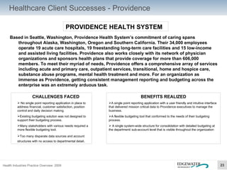 Healthcare Client Successes - Providence PROVIDENCE HEALTH SYSTEM Based in Seattle, Washington, Providence Health System’s commitment of caring spans throughout Alaska, Washington, Oregon and Southern California. Their 34,000 employees operate 19 acute care hospitals, 19 freestanding long-term care facilities and 15 low-income and assisted living facilities. Providence also works closely with its network of physician organizations and sponsors health plans that provide coverage for more than 606,000 members. To meet their myriad of needs, Providence offers a comprehensive array of services including acute and primary care, outpatient services, transitional, home and hospice care, substance abuse programs, mental health treatment and more. For an organization as immense as Providence, getting consistent management reporting and budgeting across the enterprise was an extremely arduous task. CHALLENGES FACED No single point reporting application in place to address financial, customer satisfaction, position control and daily decision making. Existing budgeting solution was not designed to support their budgeting process. Many stakeholders with various needs required a more flexible budgeting tool. Too many disparate data sources and account structures with no access to departmental detail . BENEFITS REALIZED A single point reporting application with a user friendly and intuitive interface that delivered mission critical data to Providence executives to manage the business. A flexible budgeting tool that conformed to the needs of their budgeting process.  A single system-wide structure for consolidation with detailed budgeting at the department/ sub-account level that is visible throughout the organization 