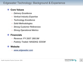 Edgewater Technology: Background & Experience Core Values Delivery Excellence Vertical Industry Expertise Technology Excellence Solid Methodologies Strong Customer References Strong Operational Metrics Financials Revenue: FY 2007: $68.5M Publicly Traded: NASDAQ: EDGW Website www.edgewater.com 