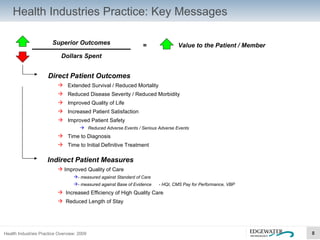 Health Industries Practice: Key Messages Superior Outcomes Dollars Spent =  Value to the Patient / Member Direct Patient Outcomes Extended Survival / Reduced Mortality Reduced Disease Severity / Reduced Morbidity Improved Quality of Life Increased Patient Satisfaction Improved Patient Safety Reduced Adverse Events / Serious Adverse Events Time to Diagnosis Time to Initial Definitive Treatment Indirect Patient Measures Improved Quality of Care - measured against Standard of Care - measured against Base of Evidence  - HQI, CMS Pay for Performance, VBP Increased Efficiency of High Quality Care Reduced Length of Stay 