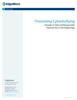 White Paper




                           Preventing Cyberbullying
                                A Guide to Safe and Responsible
                                  Internet Use in the Digital Age




EdgeWave
15333 Avenue of Science
San Diego, CA 92128.

Phone: 858-676-2277
Fax: 858-676-2299
Toll Free: 800-782-3762
Email: info@edgewave.com

www.edgewave.com
                                                                        1
                                                       EW-CB-WP-06/12
 