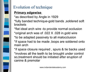 Evolution of technique
Primary edgewise
*as described by Angle in 1929
*fully banded technique-gold bands ,soldered soft
brackets
*flat ideal arch wire -to provide normal occlusion
*original arch was of .022 X .028 in.gold wire
*to be adapted passively to all malocclusion
*if space had to be made ,loops are soldered onto
main arch
*if space closure required , spurs & tie backs used
*involves all the teeth to be brought under control
so,treatment should be initiated after eruption of
canine & premolar
www.indiandentalacademy.com
 