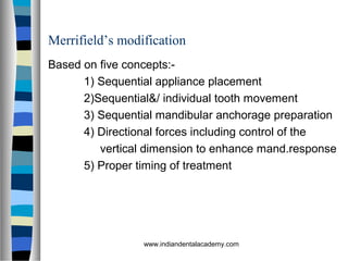 Merrifield’s modification
Based on five concepts:-
1) Sequential appliance placement
2)Sequential&/ individual tooth movement
3) Sequential mandibular anchorage preparation
4) Directional forces including control of the
vertical dimension to enhance mand.response
5) Proper timing of treatment
www.indiandentalacademy.com
 