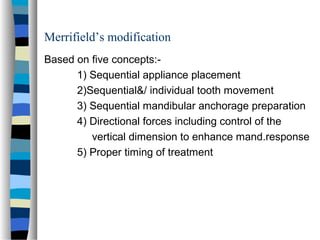 Merrifield’s modification
Based on five concepts:-
1) Sequential appliance placement
2)Sequential&/ individual tooth movement
3) Sequential mandibular anchorage preparation
4) Directional forces including control of the
vertical dimension to enhance mand.response
5) Proper timing of treatment
 