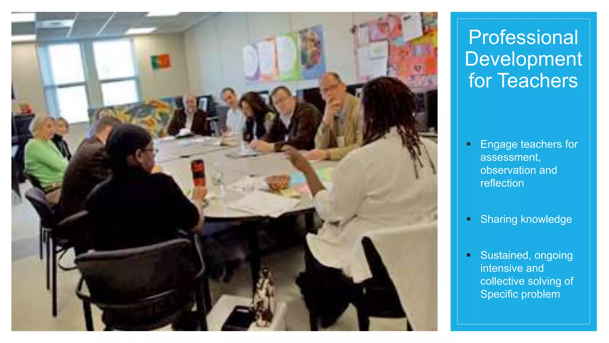 Professional 
Development 
for Teachers 
 Engage teachers for 
assessment, 
observation and 
reflection 
 Sharing knowledge 
 Sustained, ongoing 
intensive and 
collective solving of 
Specific problem 
 