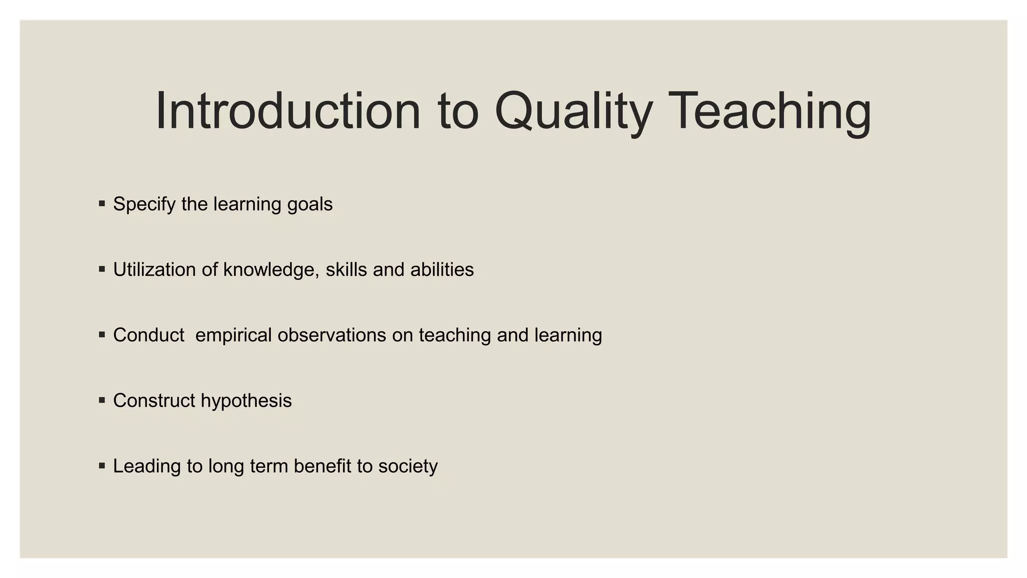 Introduction to Quality Teaching 
 Specify the learning goals 
 Utilization of knowledge, skills and abilities 
 Conduct empirical observations on teaching and learning 
 Construct hypothesis 
 Leading to long term benefit to society 
 