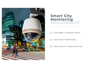Smart City
MonitoringGai n val uabl e i nsi ghts usi ng edge computi ng camera anal ysi s
cl assi fyi ng several objects and scenes throughout the ci ty
S M A R T O B J E C T / S C E N E D E T E C T I O N
L O W P O W E R / N E T W O R K T R A F F I C
D ATA P R I VA C Y M A I N TA I N E D
 