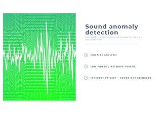 Sound anomaly
detection
Detect sound anomal i es, not onl y rel ated to vol ume, but al so to the
nature of the sounds.
I N H E R E N T P R I VA C Y – S O U N D N O T R E C O R D E D
C O M P L E X A N A LY S I S
L O W P O W E R / N E T W O R K T R A F F I C
 