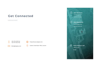 Get Connected
https://www.edgise.com
Gaston Geenslaan 11B4, Leuven
hello@edgise.com
+32 472 43 95 42
+32 477 33 24 63
3000 Leuven
België
Gaston Geenslaan 11B4
Sam Sterckval
sam@edgise.com
+32 477 33 24 63
Nick Destrycker
nick@edgise.com
+32 472 43 95 42
 