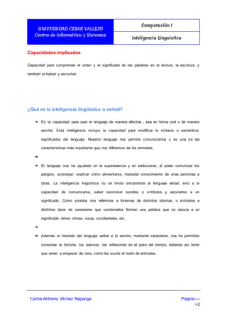 UNIVERSIDAD CESAR VALLEJO
Centro de Informática y Sistemas
Computación I
Inteligencia Linguistica
Carlos Anthony Vilchez Napanga Pagina----
>2
Capacidades implicadas
Capacidad para comprender el orden y el significado de las palabras en la lectura, la escritura, y
también al hablar y escuchar.
¿Qué es la inteligencia lingüística o verbal?
➔ Es la capacidad para usar el lenguaje de manera efectiva , sea en forma oral o de manera
escrita. Esta inteligencia incluye la capacidad para modificar la síntaxis o semántica,
significados del lenguaje. Nuestro lenguaje nos permite comunicarnos y es una de las
características más importante que nos diferencia de los animales.
➔
➔ El lenguaje nos ha ayudado en la supervivencia y en evolucionar, al poder comunicar los
peligros, aconsejar, explicar cómo alimentarse, trasladar conocimiento de unas personas a
otras. La inteligencia lingüística no se limita únicamente al lenguaje verbal, sino a la
capacidad de comunicarse, saber reconocer sonidos o símbolos y asociarlos a un
significado. Como sonidos nos referimos a fonemas de distintos idiomas, o símbolos a
distintos tipos de caracteres que combinados forman una palabra que se asocia a un
significado: letras chinas, rusas, occidentales, etc.
➔
➔ Además el traslado del lenguaje verbal a lo escrito, mediante caracteres, nos ha permitido
conservar la historia, los avances, las reflexiones en el paso del tiempo, evitando así tener
que volver a empezar de cero, como les ocurre al resto de animales.
 