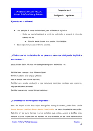 UNIVERSIDAD CESAR VALLEJO
Centro de Informática y Sistemas
Computación I
Inteligencia Linguistica
Carlos Anthony Vilchez Napanga Pagina----
>3
Ejemplos en la vida real
★ Unos ejemplos de tareas donde entra en juego la inteligencia lingüística:
○ Contar una historia trasladando al oyente los sentimientos o recreando la misma de
la forma más fiel.
■ Aprender varios idiomas, tanto escritos, como hablados.
★ Saber explicar un proceso en términos sencillos.
¿Cúales son las cualidades de las personas con una inteligencia lingüística
desarrollada?
Las cualidades de las personas con la inteligencia lingüística desarrollada son:
Habilidad para covencer a otros (lideres políticos)
Identificar patrones en el lenguaje y falacias
Usar el lenguaje para informar (locutores)
Facilidad para recordar vocabulario y crear estructuras oracionales complejas, uso conectores,
lenguaje descriptivo (escritores)
Facilidad para aprender nuevos idiomas (traductores)
¿Cómo mejorar mi inteligencia lingüística?
Lee a los mejores autores de tu lengua. Por ejemplo, en lengua castellana, puedes leer a Gabriel
García Márquez, José Luis Borges, Benito Pérez Galdós. Lee prensa de periodistas reconocidos,
fíjate bien en las figuras literarias, recursos estilísticos que emplean. Aprende a identificar estos
recursos y figuras y fíjate cómo los emplean, son muy recurrentes, en qué casos pueden sustituir
 