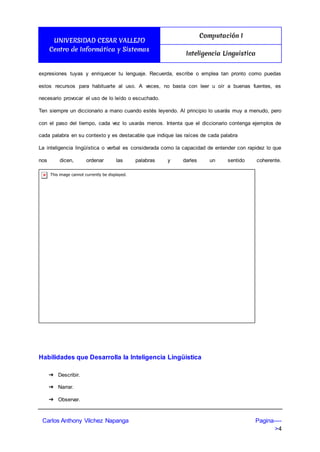 UNIVERSIDAD CESAR VALLEJO
Centro de Informática y Sistemas
Computación I
Inteligencia Linguistica
Carlos Anthony Vilchez Napanga Pagina----
>4
expresiones tuyas y enriquecer tu lenguaje. Recuerda, escribe o emplea tan pronto como puedas
estos recursos para habituarte al uso. A veces, no basta con leer u oír a buenas fuentes, es
necesario provocar el uso de lo leído o escuchado.
Ten siempre un diccionario a mano cuando estés leyendo. Al principio lo usarás muy a menudo, pero
con el paso del tiempo, cada vez lo usarás menos. Intenta que el diccionario contenga ejemplos de
cada palabra en su contexto y es destacable que indique las raíces de cada palabra
La inteligencia lingüística o verbal es considerada como la capacidad de entender con rapidez lo que
nos dicen, ordenar las palabras y darles un sentido coherente.
Habilidades que Desarrolla la Inteligencia Lingüística
➔ Describir.
➔ Narrar.
➔ Observar.
 