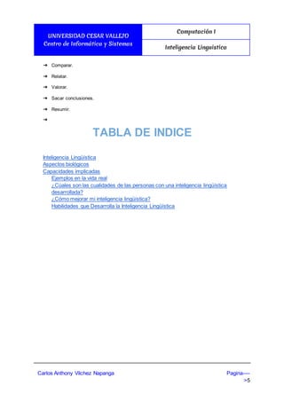 UNIVERSIDAD CESAR VALLEJO
Centro de Informática y Sistemas
Computación I
Inteligencia Linguistica
Carlos Anthony Vilchez Napanga Pagina----
>5
➔ Comparar.
➔ Relatar.
➔ Valorar.
➔ Sacar conclusiones.
➔ Resumir.
➔
TABLA DE INDICE
Inteligencia Lingüística
Aspectos biológicos
Capacidades implicadas
Ejemplos en la vida real
¿Cúales son las cualidades de las personas con una inteligencia lingüística
desarrollada?
¿Cómo mejorar mi inteligencia lingüística?
Habilidades que Desarrolla la Inteligencia Lingüística
 