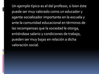 Un ejemplo típico es el del profesor, si bien éste
puede ser muy valorado como un educador y
agente socializador importante en la escuela y
ante la comunidad educacional en términos de
las recompensas que la sociedad le otorga,
entiéndase salario y condiciones de trabajo,
pueden ser muy bajas en relación a dicha
valoración social.
 
