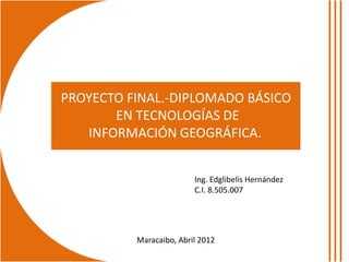 PROYECTO FINAL.-DIPLOMADO BÁSICO
       EN TECNOLOGÍAS DE
   INFORMACIÓN GEOGRÁFICA.


                         Ing. Edglibelis Hernández
                         C.I. 8.505.007




          Maracaibo, Abril 2012
 