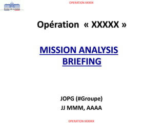 OPERATION XXXXX
OPERATION XXXXXX
Opération « XXXXX »
MISSION ANALYSIS
BRIEFING
JOPG (#Groupe)
JJ MMM, AAAA
 