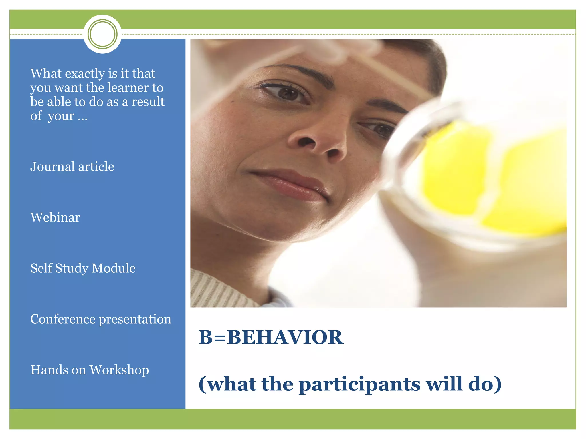 What exactly is it that
you want the learner to
be able to do as a result
of your …


Journal article


Webinar


Self Study Module


Conference presentation
                            B=BEHAVIOR
Hands on Workshop
                            (what the participants will do)
 