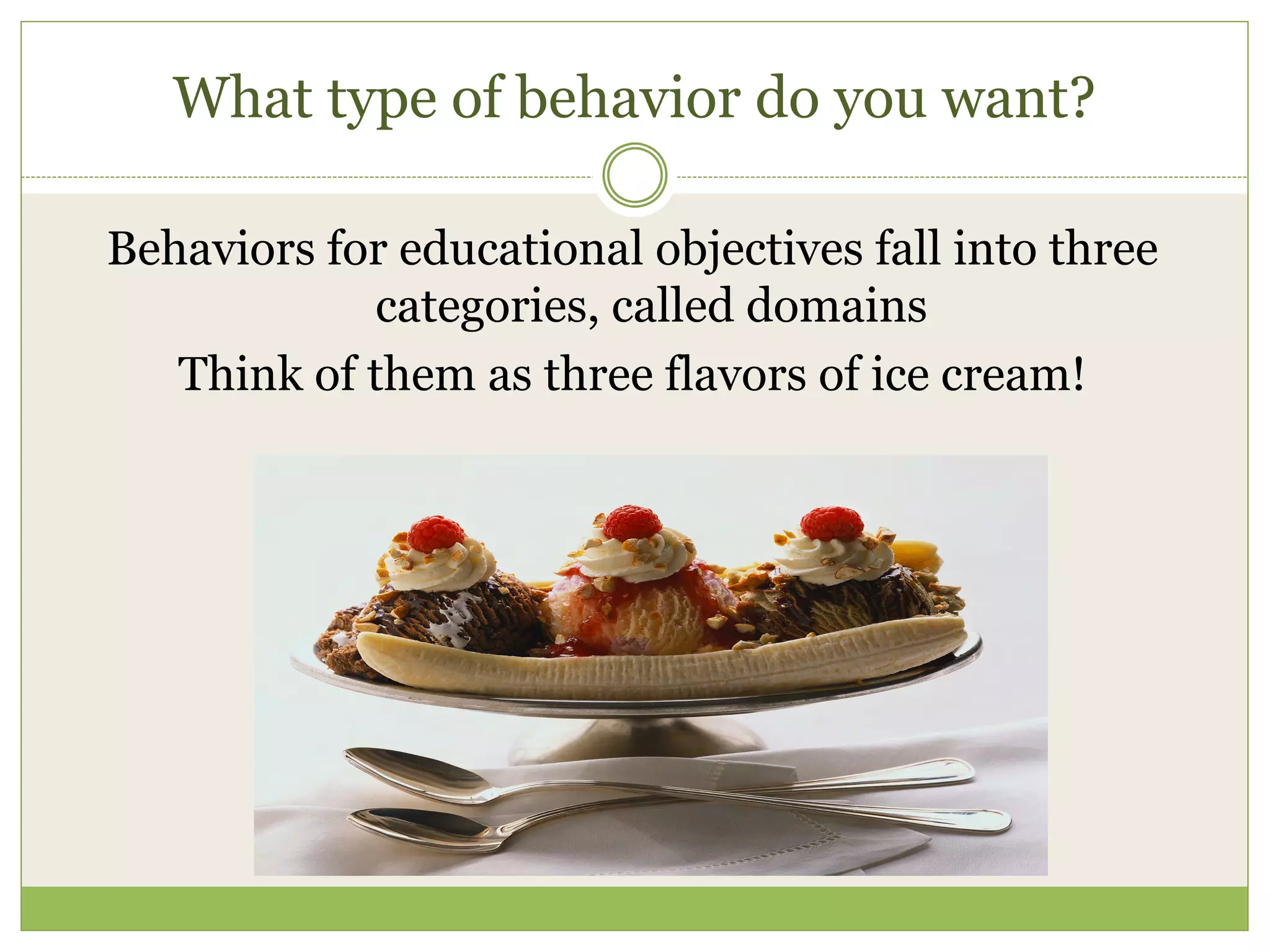 What type of behavior do you want?

Behaviors for educational objectives fall into three
             categories, called domains
   Think of them as three flavors of ice cream!
 