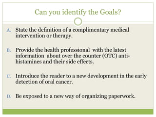 Can you identify the Goals?

A. State the definition of a complimentary medical
     intervention or therapy.

B.   Provide the health professional with the latest
     information about over the counter (OTC) anti-
     histamines and their side effects.

C.   Introduce the reader to a new development in the early
     detection of oral cancer.

D. Be exposed to a new way of organizing paperwork.
 