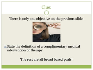 Clue:

   There is only one objective on the previous slide-




A.State the definition of a complimentary medical
 intervention or therapy.

          The rest are all broad based goals!
 