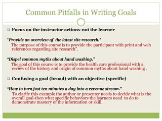 Common Pitfalls in Writing Goals

  Focus on the instructor actions-not the learner

“Provide an overview of the latest site research.”
  The purpose of this course is to provide the participant with print and web
  references regarding site research”.

“Dispel common myths about hand washing.”
  The goal of this course is to provide the health care professional with a
  review of the history and origin of common myths about hand washing .

  Confusing a goal (broad) with an objective (specific)

“How to turn just ten minutes a day into a revenue stream.”
  To clarify this example the author or presenter needs to decide what is the
  overall goal-then what specific behaviors the learners need to do to
  demonstrate mastery of the information or skill.
 