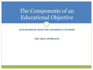 The Components of an
Educational Objective

ALWAYS BEGIN WITH THE END RESULT IN MIND!



           THE ABCD APPROACH
 