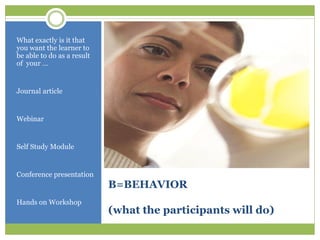 What exactly is it that
you want the learner to
be able to do as a result
of your …


Journal article


Webinar


Self Study Module


Conference presentation
                            B=BEHAVIOR
Hands on Workshop
                            (what the participants will do)
 