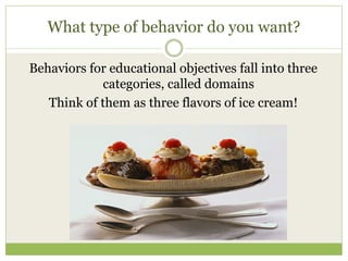 What type of behavior do you want?

Behaviors for educational objectives fall into three
             categories, called domains
   Think of them as three flavors of ice cream!
 