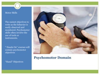 Motor Skills



The easiest objectives to
write as the behavior is
easily observed and
monitored. Psychomotor
skills often involve the
use of tools or
instruments.



“ Hands On” courses will
contain psychomotor
objectives

                            Psychomotor Domain
“Hand” Objectives
 