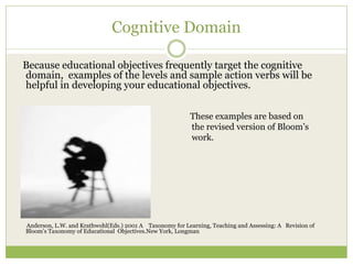 Cognitive Domain

Because educational objectives frequently target the cognitive
domain, examples of the levels and sample action verbs will be
helpful in developing your educational objectives.


                                                          These examples are based on
                                                          the revised version of Bloom’s
                                                          work.




Anderson, L.W. and Krathwohl(Eds.) 2001 A Taxonomy for Learning, Teaching and Assessing: A Revision of
Bloom’s Taxonomy of Educational Objectives.New York, Longman
 