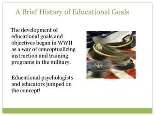 A Brief History of Educational Goals

The development of
educational goals and
objectives began in WWII
as a way of conceptualizing
instruction and training
programs in the military.

Educational psychologists
and educators jumped on
the concept!
 