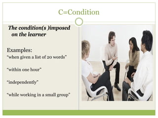 C=Condition

The condition(s )imposed
 on the learner

Examples:
“when given a list of 20 words”

“within one hour”

“independently”

“while working in a small group”
 