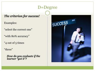 D=Degree
The criterion for success!

Examples:

“select the correct one”

“with 80% accuracy”

“4 out of 5 times

“three”

  How do you evaluate if the
  learner “got it”?
 