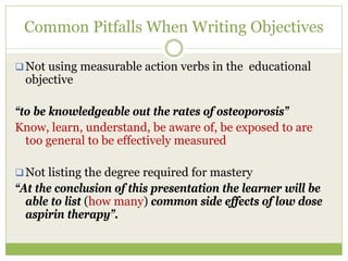 Common Pitfalls When Writing Objectives

 Not using measurable action verbs in the educational
 objective

“to be knowledgeable out the rates of osteoporosis”
Know, learn, understand, be aware of, be exposed to are
  too general to be effectively measured

  Not listing the degree required for mastery
“At the conclusion of this presentation the learner will be
  able to list (how many) common side effects of low dose
  aspirin therapy”.
 