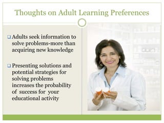 Thoughts on Adult Learning Preferences


Adults seek information to
solve problems-more than
acquiring new knowledge

Presenting solutions and
potential strategies for
solving problems
increases the probability
of success for your
educational activity
 