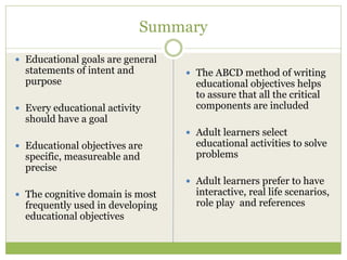 Summary
Educational goals are general
statements of intent and        The ABCD method of writing
purpose                         educational objectives helps
                                to assure that all the critical
Every educational activity      components are included
should have a goal
                                Adult learners select
Educational objectives are      educational activities to solve
specific, measureable and       problems
precise
                                Adult learners prefer to have
The cognitive domain is most    interactive, real life scenarios,
frequently used in developing   role play and references
educational objectives
 