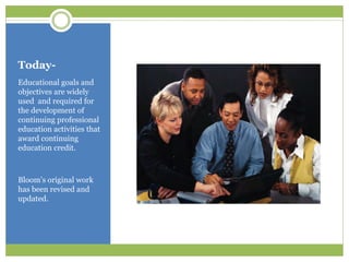 Today-
Educational goals and
objectives are widely
used and required for
the development of
continuing professional
education activities that
award continuing
education credit.



Bloom’s original work
has been revised and
updated.
 