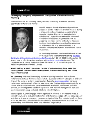 Leveraging Emergency Preparedness to Align with Business Continuity
Planning
Interview with Dr. Ed Goldberg, CBCP, Business Continuity & Disaster Recovery
Coordinator at Northeast Utilities
Utilities need to ensure that critical systems and
processes can be restored in a timely manner during
a crisis, with reduced negative operational and
financial impacts. The marcus evans Business
Continuity & Organizational Resilience for Utilities
Conference will address major topics such as
preparing for major storms and natural disasters,
business continuity planning, critical infrastructure
as it relates to the ICS, lessons learned in a
business recovery resumptions program and capital
investment.
Dr. Goldberg answered a series of questions written
by marcus evans before the forthcoming Business
Continuity & Organizational Resilience Conference, July 16-18, 2013 in Atlanta, GA. Ed
shares how to effectively align a culture with business continuity planning. The
responses below strictly reflect the views and beliefs of Dr. Ed Goldberg and not
necessarily those of Northeast Utilities.
When looking at your company’s culture of preparedness, how have you
leveraged the communication between the business continuity and storm
restoration teams?
Ed Goldberg: The most challenging aspect of working with folks who do storm
restoration is to have them understand what a business continuity (BC) plan is and why
it is not the same as a storm response plan. Typically, storm restoration plans are
mature and used relatively often; at least these past few years in the northeast. To get
to that mutual understanding, rather than create a new and separate BC plan and
process, we leveraged the wealth of experience with incident management from the
storm restoration group and used it to build robust BC plans.
Because good BC plans engage outside agencies in advance of the need to do so, I
worked very hard to cultivate relationships and share knowledge with our local, regional
and state and federal emergency management authorities. This included involving them
in our BC exercises, participating in their planning and preparedness activities, and
even hosting their meetings when they needed a larger venue.
 