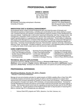 Page 1 of 5
PROFESSIONAL SUMMARY
ERWIN D. GIBSON
9515 Kirkstone Manor Dr.
Spring, Texas 77379
Res: (281) 547-8484
Cell: (281) 851-8409
EDUCATION: PERSONAL REFERENCEs:
BS Industrial Technology w/emphasis in Business Steve M. Ford (Shell Research)
University of Houston Bob Skrzypczak & Kris Yost (EM)
Charles L. Burns (EM-Retired)
INNOVATION COST & SCHEDULE MANAGEMENT:
Accomplished Senior Project Controls Professional with over thirty-five years of domestic and
international experience implementing, controlling and coordinating the core values relating to project
cost / schedule planning and reporting, providing effective support to projects in both development and
execution phases. Expertise lies in cost control, planning & scheduling, cash flow, change control, risk
management, preparation of PCs procedures, earned value measurement, proposals, financial and
project reporting systems in engineering, procurement, and construction. Proven ability to collaborate
with Supply Chain Management, Contracts & Risk Management, Project & Construction Management,
and Financial Controls by ensuring a high level of control and support while maintaining integrity and
fresh ideas. Industries include Specialty Chemicals, Petrochemical, Upstream Oil & Gas, Downstream
Refining, Power, and Nuclear. Excellent analytical, communication, and negotiating skills provided value
in meeting the needs of both project teams and client/vendor representatives.
CORE COMPETENCIES:
• Quality Improvement Process • Business Process Management • Earned Value Management
• Cash Flow Management/Audits • Project Planning/Scheduling • Risk/Mgmt of Change (MOC)
• Quality Assurance/Management • Construction Management • Multidisciplinary Collaboration
• Technical Writing • Outages/Turnarounds • Cost Forecasting/Reporting
• Cost Engineering • Execution & Strategic Planning • Work-In-Place (WIP)/Contracts
TECHNICAL SKILLS & APPLICATIONS:
Spreadsheet applications: (Excel); Scheduling applications: (Primavera & MS Project); Drilling activities:
(WellView); Invoice verification: (PayNet); Database: (MS Access); Accounting systems: (SAP/Oracle); Graphics
applications: (Power Point). Developed and utilized various other cost systems and quantity tracking programs.
PROFESSIONAL EXPERIENCE:
WoodGroup Mustang, Houston TX (2015 - Present)
PROJECT CONTROLS MANAGER:
Manage all cost and schedule activities for capital projects at WGM’s satellite office in Deer Park (DP).
Coordinate progress and earned value reporting as well as cash flow projections to support client
requirements and company standards for projects of various sizes and complexity. Lead development
and preparation of project cost reports, EPC schedules, and associated presentations. Oversee the
Change Management process and tools to communicate variances and provide root cause analysis of
changes. Also develop overall control tools for regulating and planning the labor pool for the DP office
up to 3-4 years out. Provide guidance to the Project Controls team to stay focused on improving PC’s
skills to maintain high PC’s competencies and standards.
• Various Client EPC projects and TAR’s, (Marathon, Foot Hills, Celanese, etc.)
 