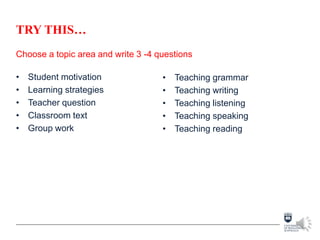 TRY THIS…
Choose a topic area and write 3 -4 questions
• Student motivation
• Learning strategies
• Teacher question
• Classroom text
• Group work
• Teaching grammar
• Teaching writing
• Teaching listening
• Teaching speaking
• Teaching reading
 