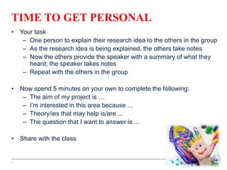TIME TO GET PERSONAL
• Your task
– One person to explain their research idea to the others in the group
– As the research idea is being explained, the others take notes
– Now the others provide the speaker with a summary of what they
heard; the speaker takes notes
– Repeat with the others in the group
• Now spend 5 minutes on your own to complete the following:
– The aim of my project is …
– I’m interested in this area because ...
– Theory/ies that may help is/are ...
– The question that I want to answer is ...
• Share with the class
5
 