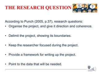 THE RESEARCH QUESTION
According to Punch (2005, p.37), research questions:
• Organise the project, and give it direction and coherence.
• Delimit the project, showing its boundaries.
• Keep the researcher focused during the project.
• Provide a framework for writing up the project.
• Point to the data that will be needed.
6
 