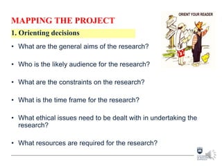 MAPPING THE PROJECT
• What are the general aims of the research?
• Who is the likely audience for the research?
• What are the constraints on the research?
• What is the time frame for the research?
• What ethical issues need to be dealt with in undertaking the
research?
• What resources are required for the research?
1. Orienting decisions
 