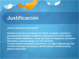 Justificación
¿qué se propone el proyecto?
Nuestro proyecto se propone erradicar cualquier practica o
pensamiento machista en México, llevando de la mano lograr
una sociedad equitativa, donde las mujeres tengamos los mismo
derechos y oportunidades que los hombres.
Ya que nuestra sociedad actualmente, se sigue rigiendo por las
normal culturales del pasado, dando siempre preferencia al
genero masculino.
 