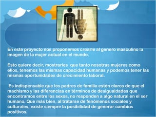 En este proyecto nos proponemos crearle al genero masculino la
imagen de la mujer actual en el mundo.
Esto quiere decir, mostrarles que tanto nosotras mujeres como
ellos, tenemos las mismas capacidad humanas y podemos tener las
mismas oportunidades de crecimiento laboral.
Es indispensable que los padres de familia estén claros de que el
machismo y las diferencias en términos de desigualdades que
encontramos entre los sexos, no responden a algo natural en el ser
humano. Que más bien, al tratarse de fenómenos sociales y
culturales, existe siempre la posibilidad de generar cambios
positivos.
 